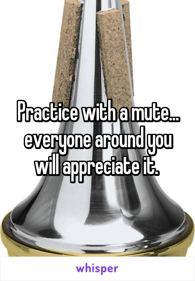 Practice with a mute... everyone around you will appreciate it. 