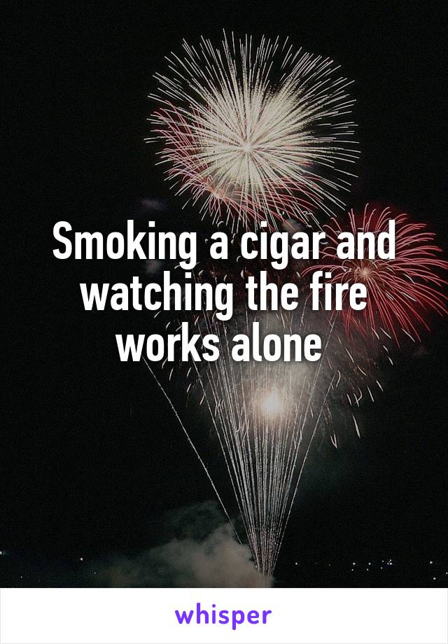 Smoking a cigar and watching the fire works alone 
