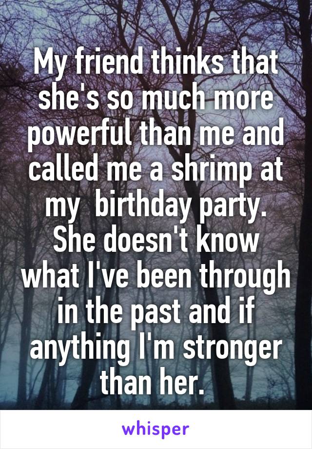 My friend thinks that she's so much more powerful than me and called me a shrimp at my  birthday party. She doesn't know what I've been through in the past and if anything I'm stronger than her. 