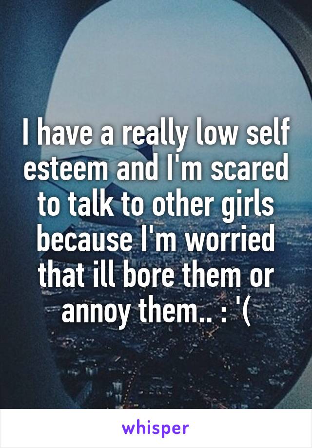 I have a really low self esteem and I'm scared to talk to other girls because I'm worried that ill bore them or annoy them.. : '(