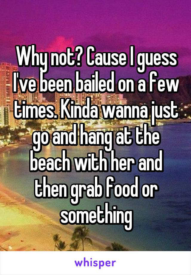 Why not? Cause I guess I've been bailed on a few times. Kinda wanna just go and hang at the beach with her and then grab food or something