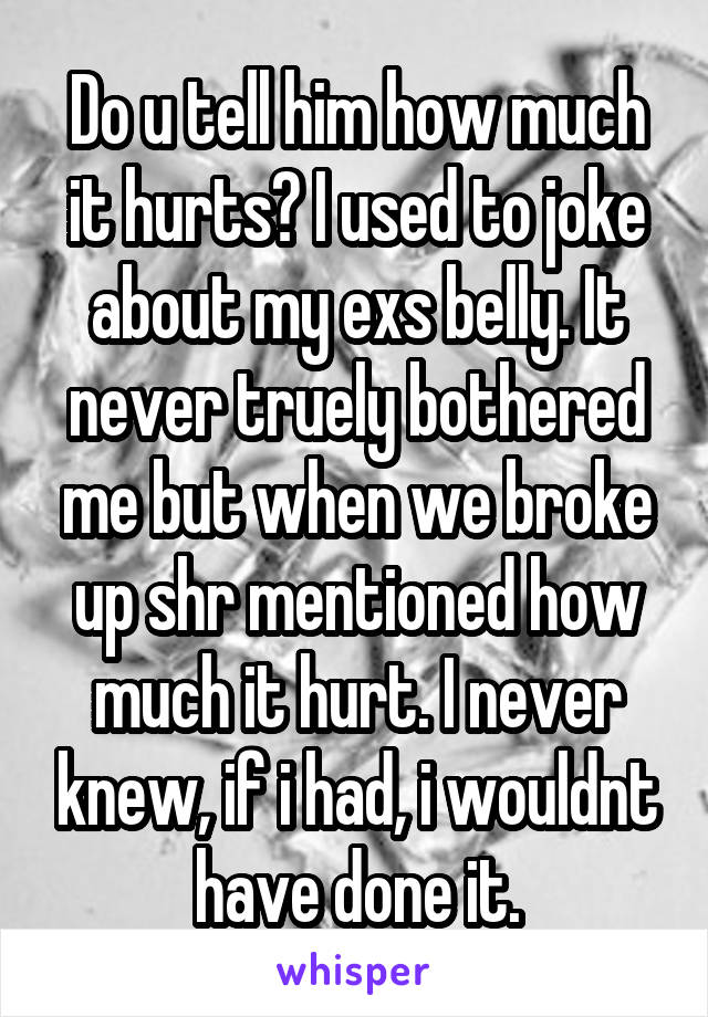 Do u tell him how much it hurts? I used to joke about my exs belly. It never truely bothered me but when we broke up shr mentioned how much it hurt. I never knew, if i had, i wouldnt have done it.