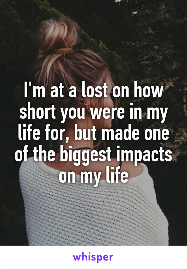 I'm at a lost on how short you were in my life for, but made one of the biggest impacts on my life