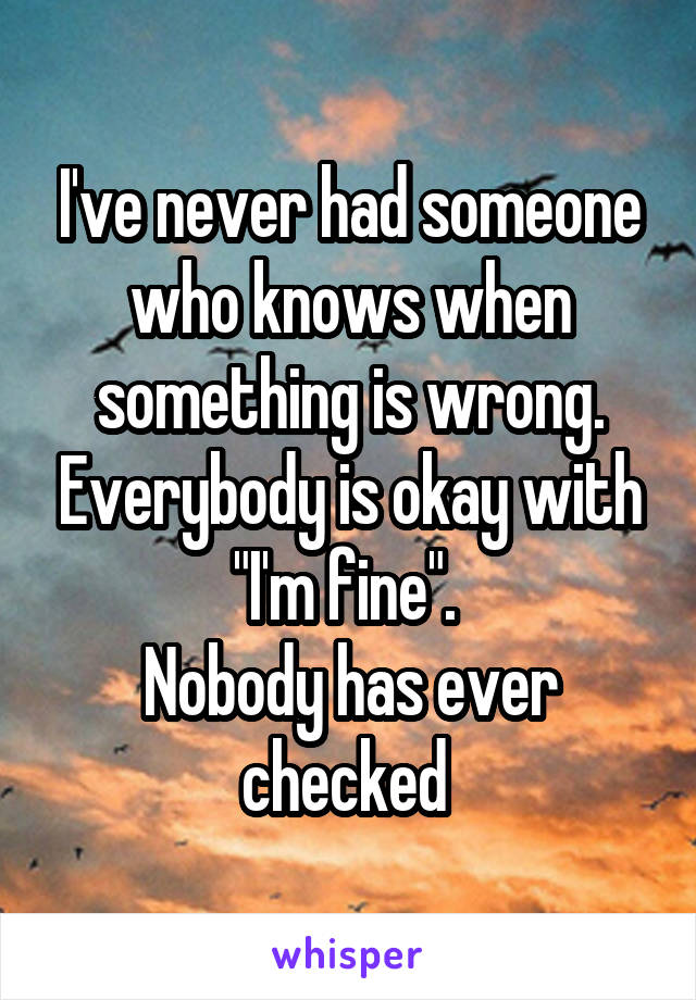 I've never had someone who knows when something is wrong. Everybody is okay with "I'm fine". 
Nobody has ever checked 