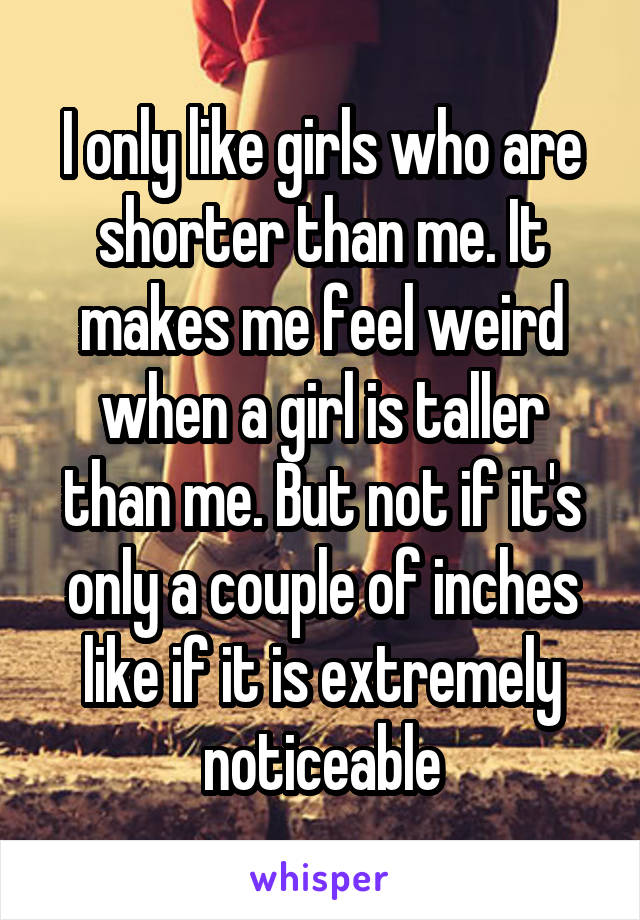 I only like girls who are shorter than me. It makes me feel weird when a girl is taller than me. But not if it's only a couple of inches like if it is extremely noticeable