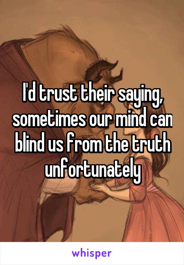 I'd trust their saying, sometimes our mind can blind us from the truth unfortunately