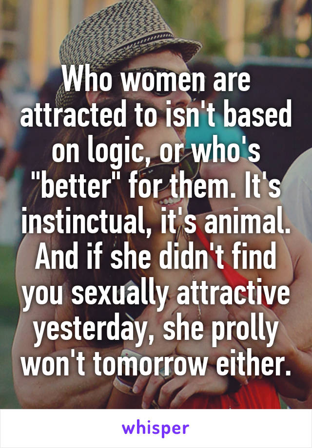 Who women are attracted to isn't based on logic, or who's "better" for them. It's instinctual, it's animal. And if she didn't find you sexually attractive yesterday, she prolly won't tomorrow either.