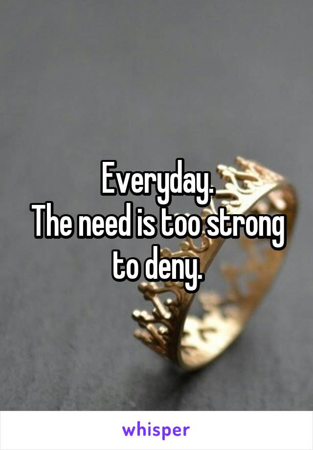 Everyday.
The need is too strong to deny.