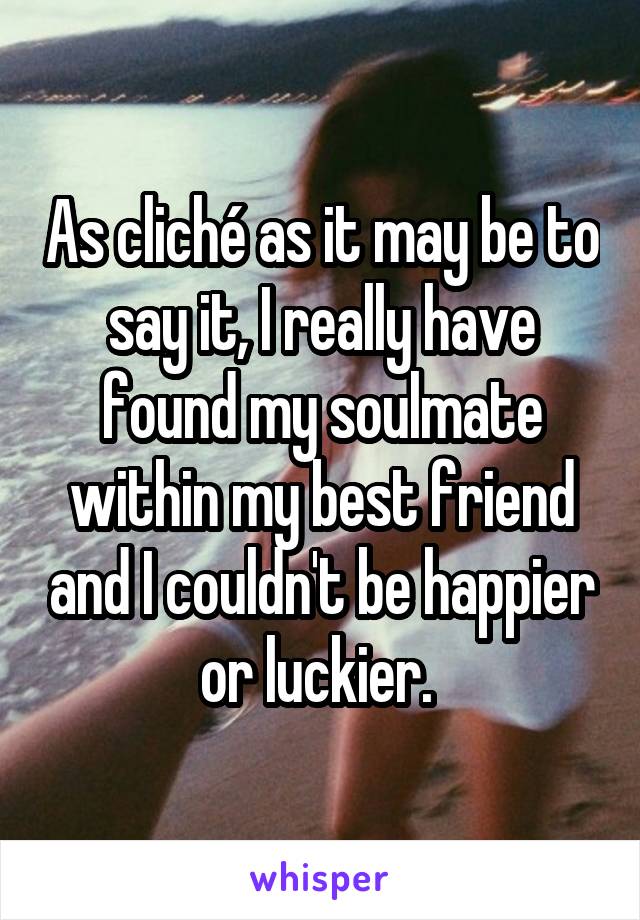 As cliché as it may be to say it, I really have found my soulmate within my best friend and I couldn't be happier or luckier. 