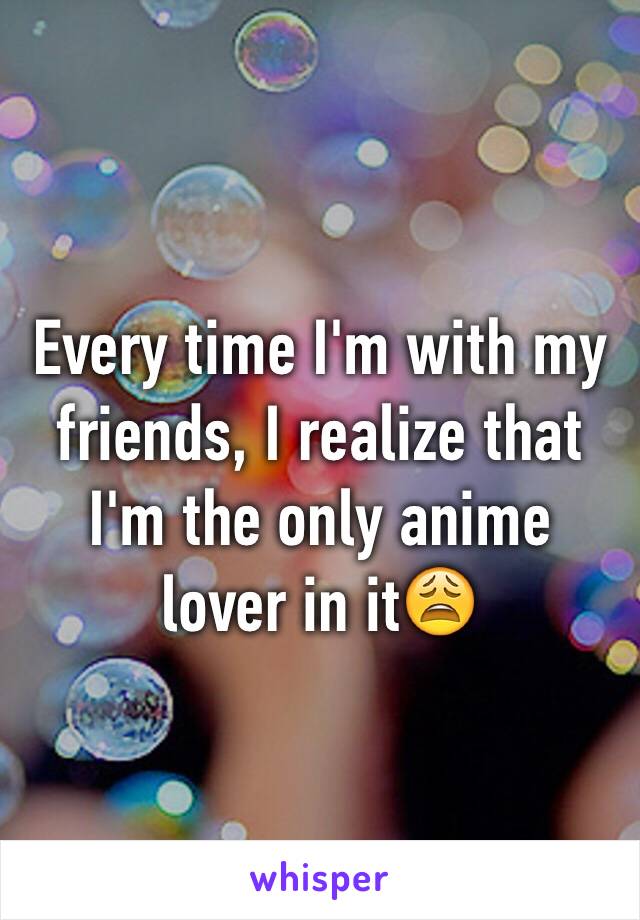 Every time I'm with my friends, I realize that I'm the only anime lover in it😩