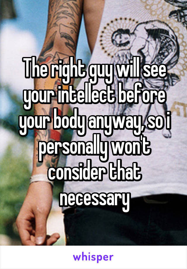 The right guy will see your intellect before your body anyway, so i personally won't consider that necessary