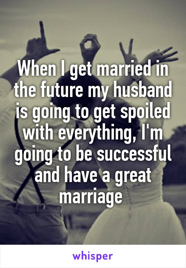 When I get married in the future my husband is going to get spoiled with everything, I'm going to be successful and have a great marriage 