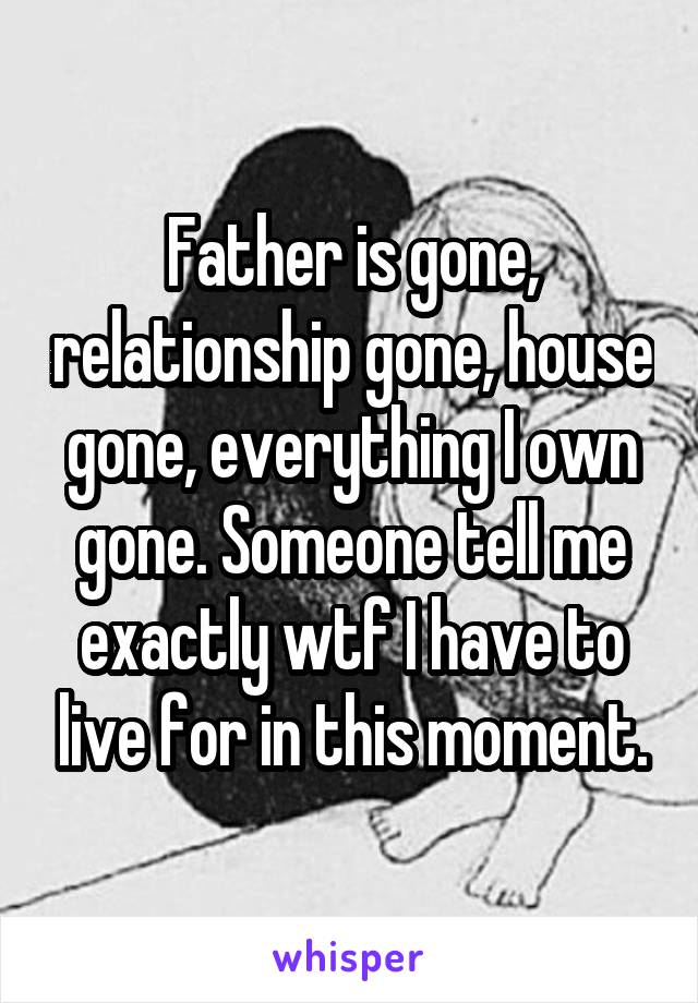 Father is gone, relationship gone, house gone, everything I own gone. Someone tell me exactly wtf I have to live for in this moment.