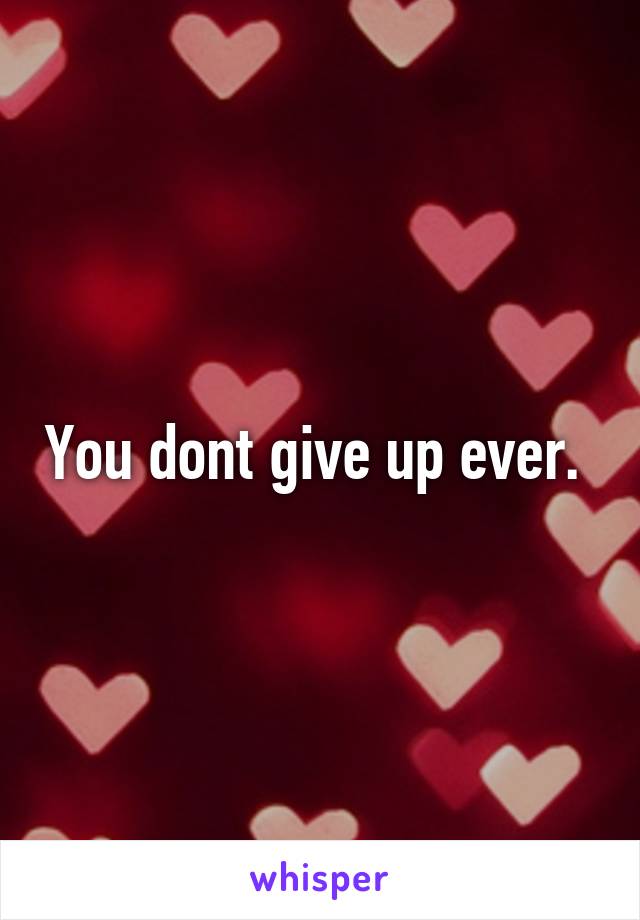 You dont give up ever. 