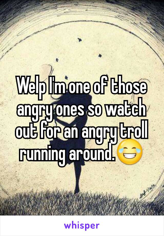 Welp I'm one of those angry ones so watch out for an angry troll running around.😂