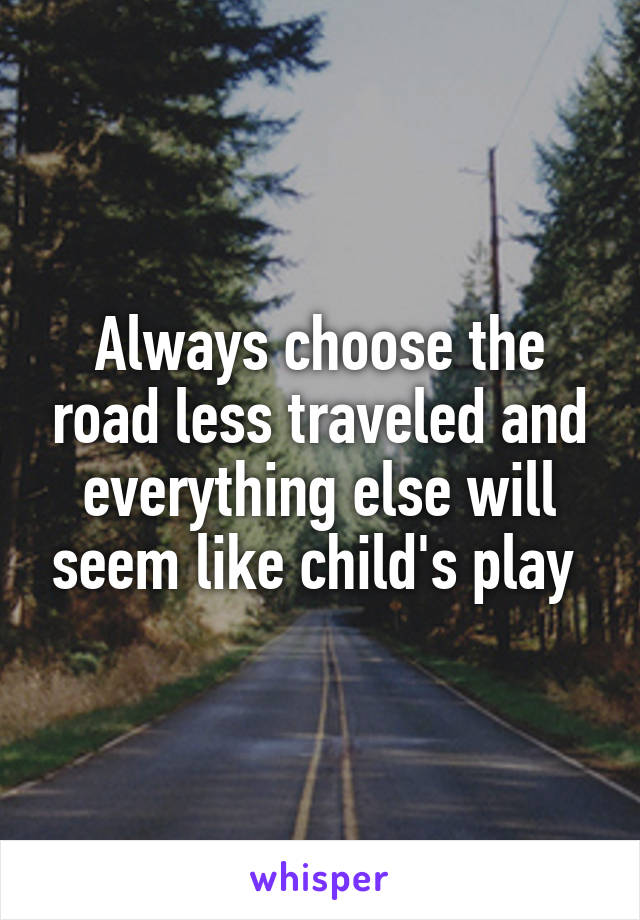 Always choose the road less traveled and everything else will seem like child's play 