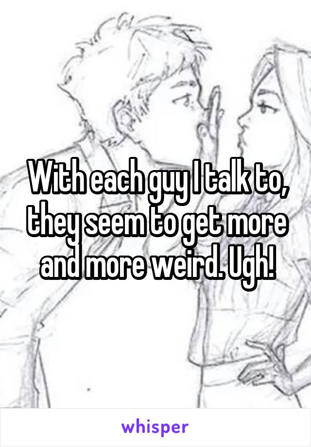 With each guy I talk to, they seem to get more and more weird. Ugh!