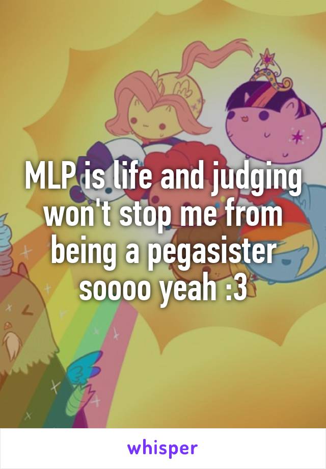 MLP is life and judging won't stop me from being a pegasister soooo yeah :3