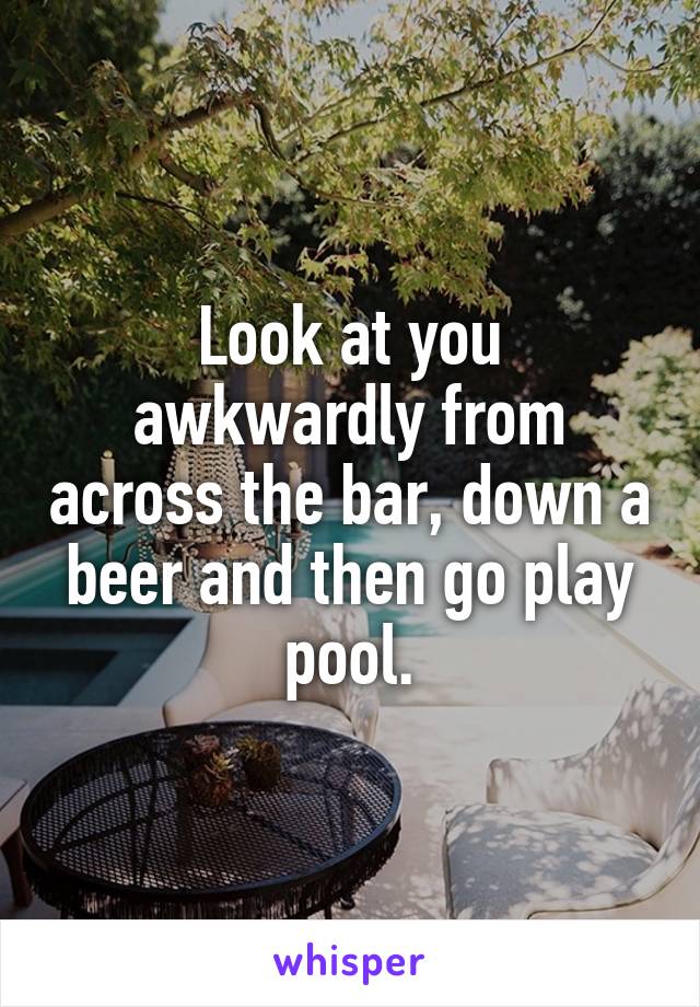 Look at you awkwardly from across the bar, down a beer and then go play pool.