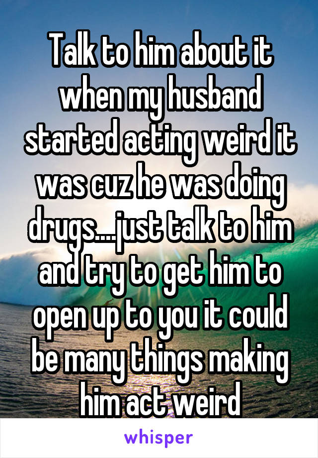 Talk to him about it when my husband started acting weird it was cuz he was doing drugs....just talk to him and try to get him to open up to you it could be many things making him act weird