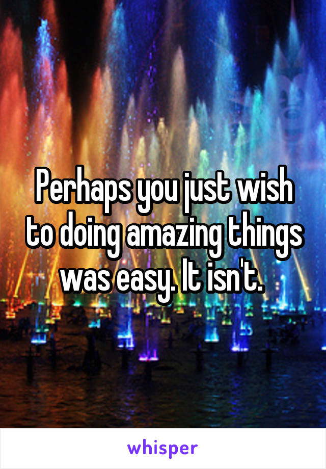 Perhaps you just wish to doing amazing things was easy. It isn't. 