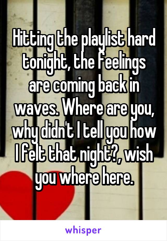 Hitting the playlist hard tonight, the feelings are coming back in waves. Where are you, why didn't I tell you how I felt that night?, wish you where here.
