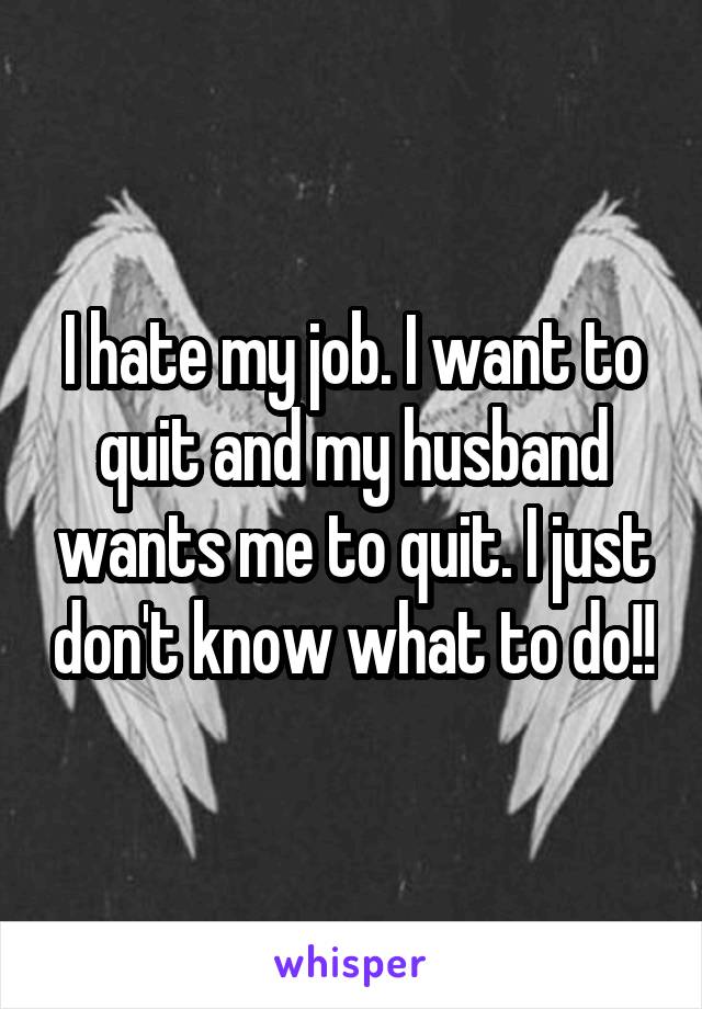 I hate my job. I want to quit and my husband wants me to quit. I just don't know what to do!!