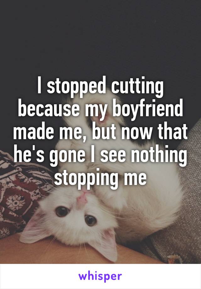 I stopped cutting because my boyfriend made me, but now that he's gone I see nothing stopping me
