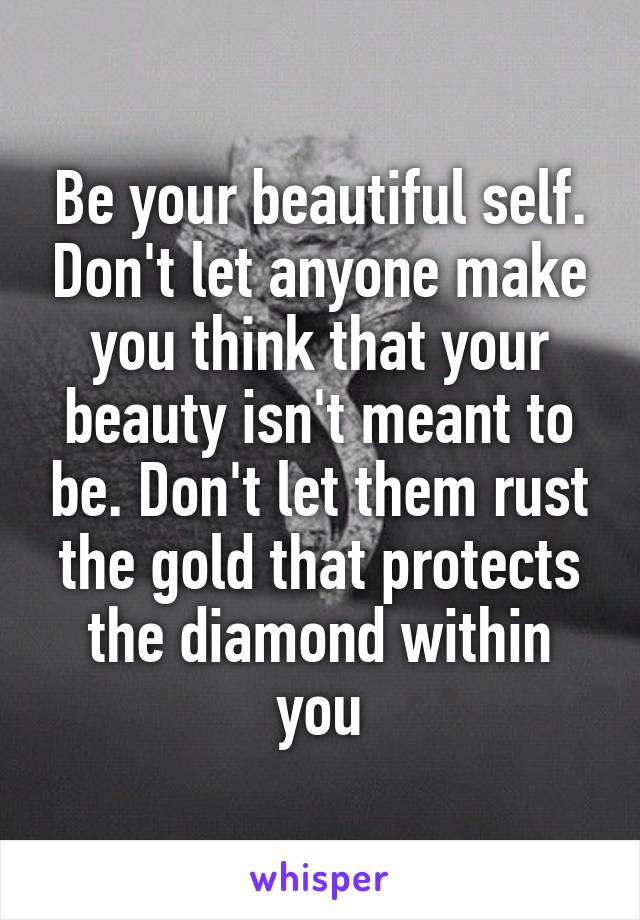 Be your beautiful self. Don't let anyone make you think that your beauty isn't meant to be. Don't let them rust the gold that protects the diamond within you