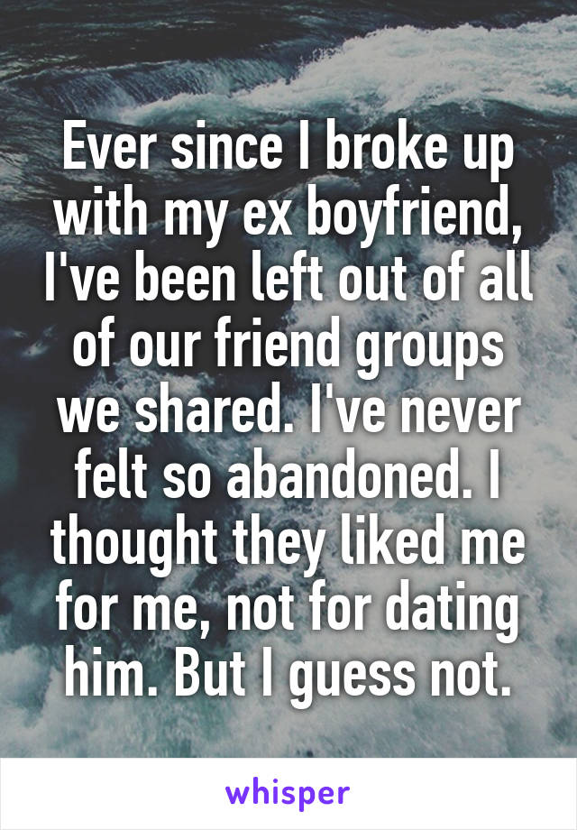 Ever since I broke up with my ex boyfriend, I've been left out of all of our friend groups we shared. I've never felt so abandoned. I thought they liked me for me, not for dating him. But I guess not.