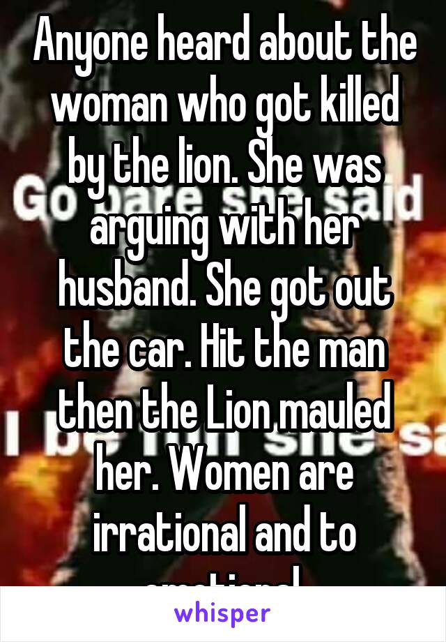 Anyone heard about the woman who got killed by the lion. She was arguing with her husband. She got out the car. Hit the man then the Lion mauled her. Women are irrational and to emotional.