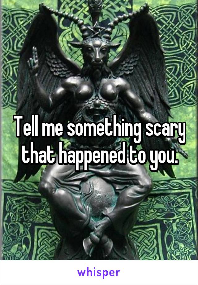 Tell me something scary that happened to you.