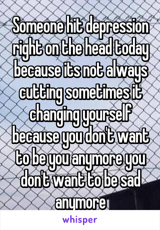 Someone hit depression right on the head today because its not always cutting sometimes it changing yourself because you don't want to be you anymore you don't want to be sad anymore