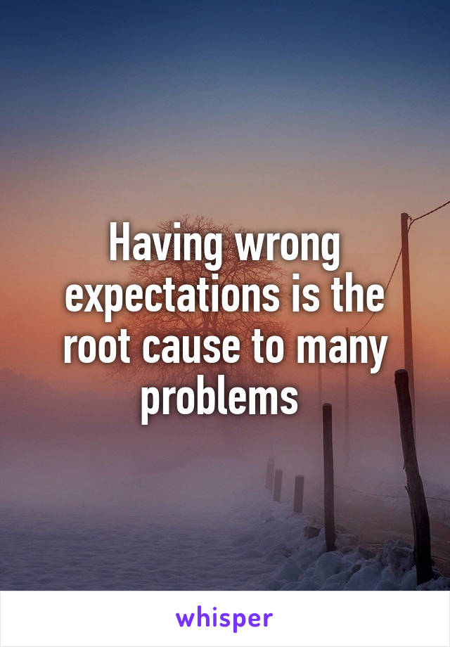 Having wrong expectations is the root cause to many problems 