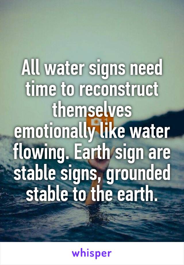 All water signs need time to reconstruct themselves emotionally like water flowing. Earth sign are stable signs, grounded stable to the earth.