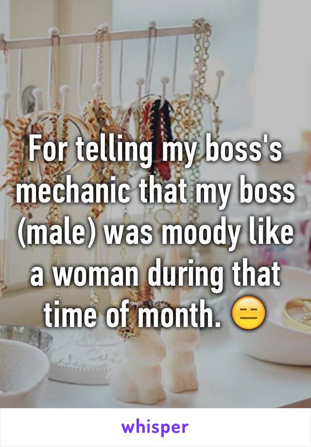 For telling my boss's mechanic that my boss (male) was moody like a woman during that time of month. 😑