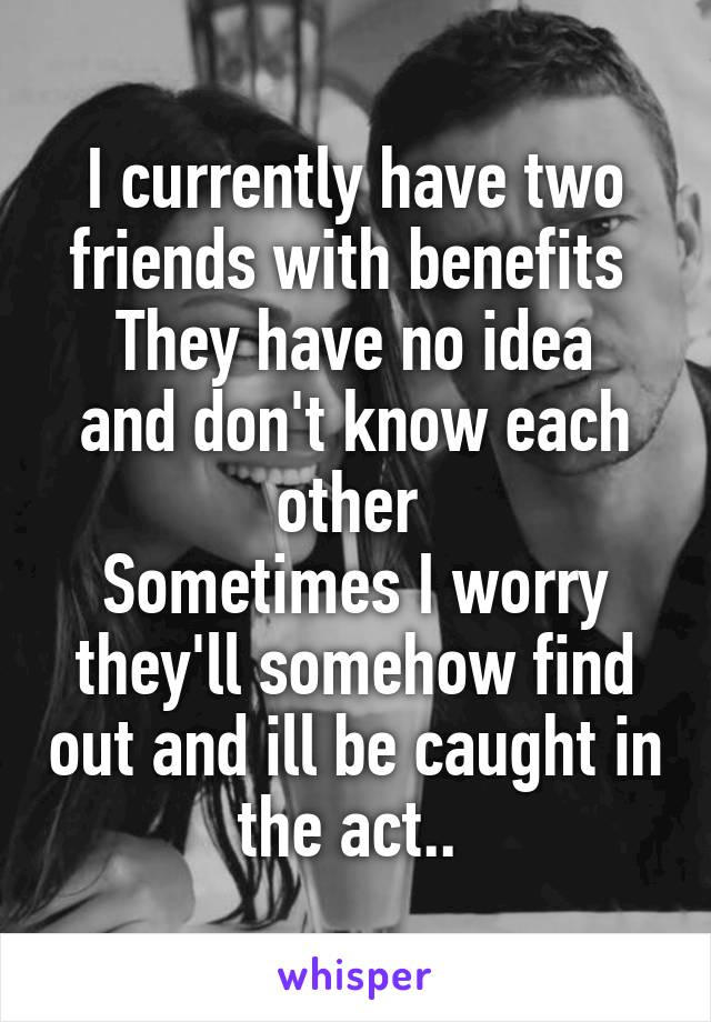 I currently have two friends with benefits 
They have no idea and don't know each other 
Sometimes I worry they'll somehow find out and ill be caught in the act.. 