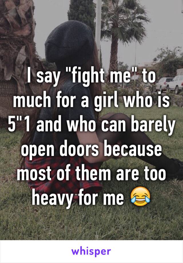 I say "fight me" to much for a girl who is 5"1 and who can barely open doors because most of them are too heavy for me 😂