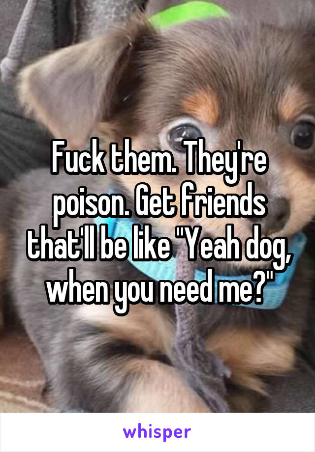 Fuck them. They're poison. Get friends that'll be like "Yeah dog, when you need me?"