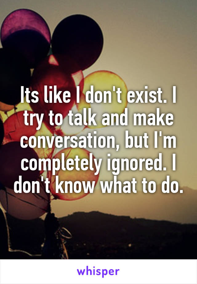 Its like I don't exist. I try to talk and make conversation, but I'm completely ignored. I don't know what to do.