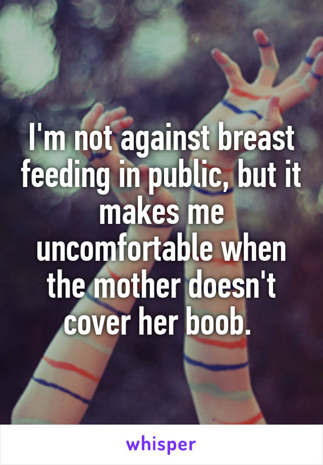 I'm not against breast feeding in public, but it makes me uncomfortable when the mother doesn't cover her boob. 