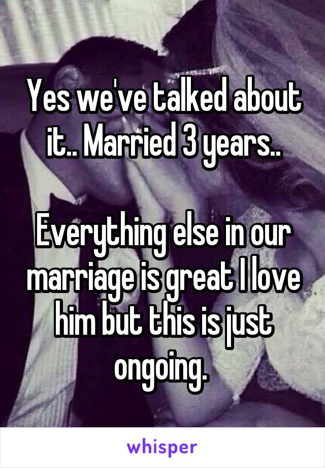 Yes we've talked about it.. Married 3 years..

Everything else in our marriage is great I love him but this is just ongoing. 