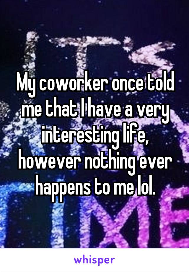 My coworker once told me that I have a very interesting life, however nothing ever happens to me lol.