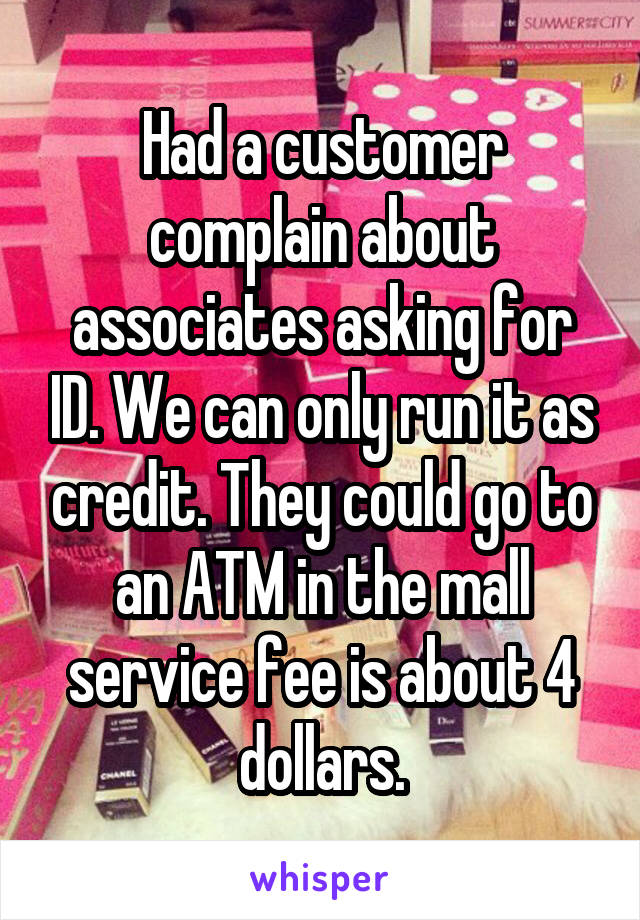 Had a customer complain about associates asking for ID. We can only run it as credit. They could go to an ATM in the mall service fee is about 4 dollars.