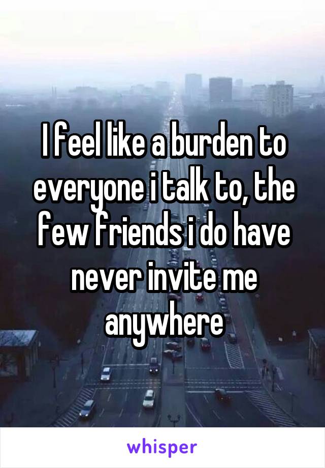 I feel like a burden to everyone i talk to, the few friends i do have never invite me anywhere