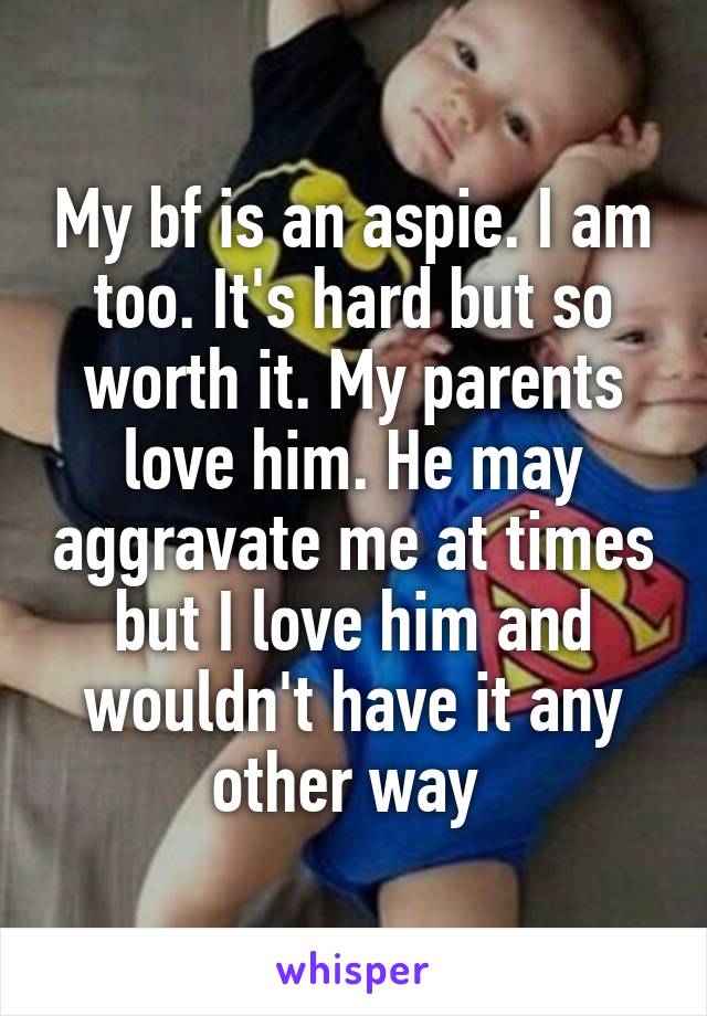 My bf is an aspie. I am too. It's hard but so worth it. My parents love him. He may aggravate me at times but I love him and wouldn't have it any other way 