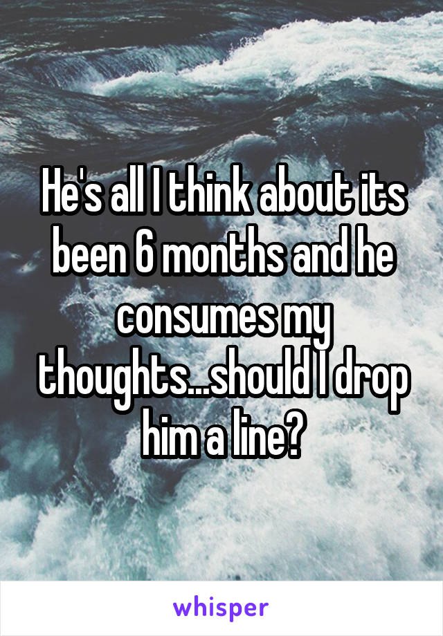 He's all I think about its been 6 months and he consumes my thoughts...should I drop him a line?