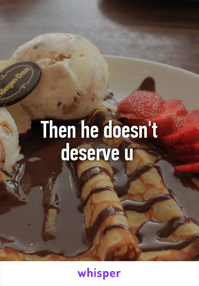 Then he doesn't deserve u 