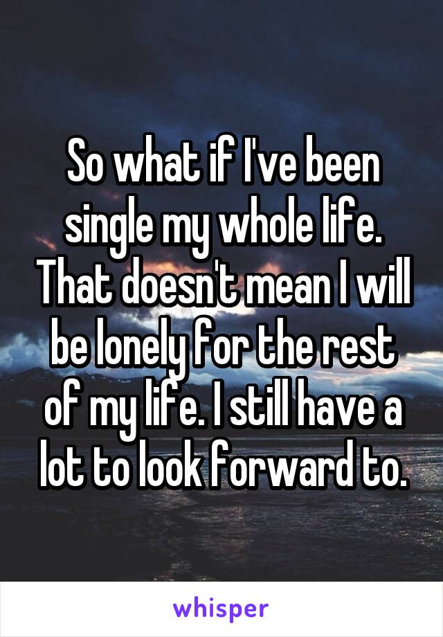 So what if I've been single my whole life. That doesn't mean I will be lonely for the rest of my life. I still have a lot to look forward to.