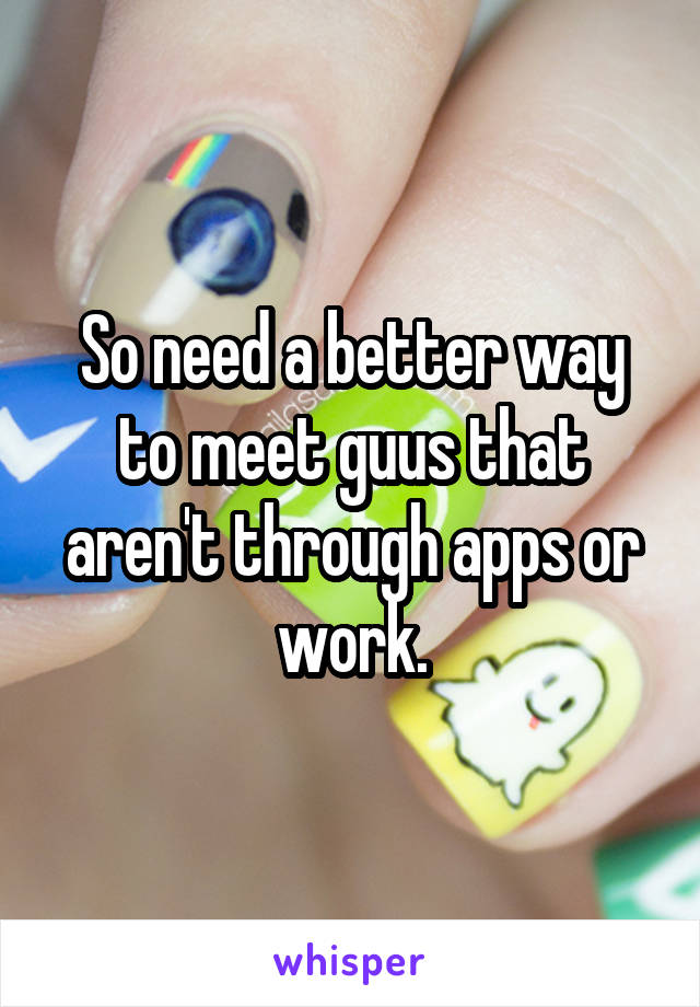 So need a better way to meet guus that aren't through apps or work.